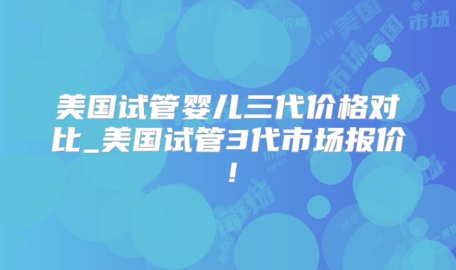 美国试管婴儿三代价格对比_美国试管3代市场报价!