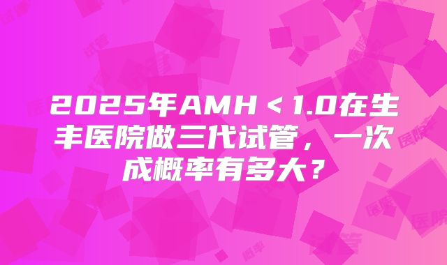 2025年AMH＜1.0在生丰医院做三代试管，一次成概率有多大？