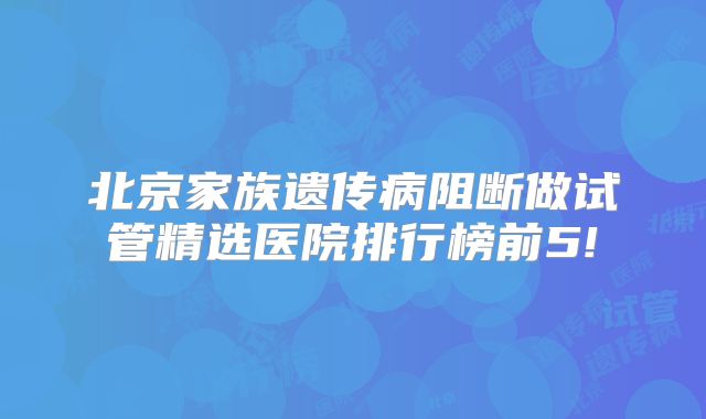 北京家族遗传病阻断做试管精选医院排行榜前5!