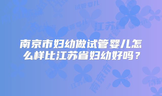 南京市妇幼做试管婴儿怎么样比江苏省妇幼好吗？