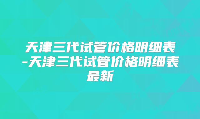 天津三代试管价格明细表-天津三代试管价格明细表最新