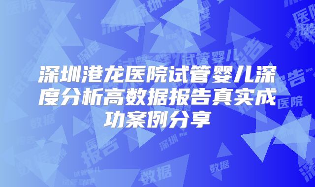 深圳港龙医院试管婴儿深度分析高数据报告真实成功案例分享