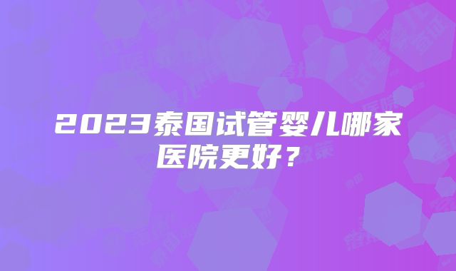 2023泰国试管婴儿哪家医院更好?