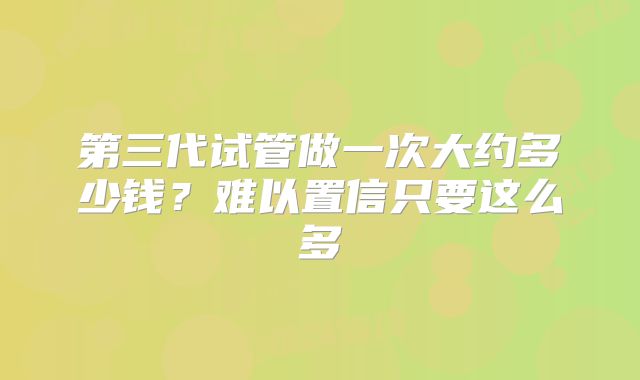 第三代试管做一次大约多少钱？难以置信只要这么多