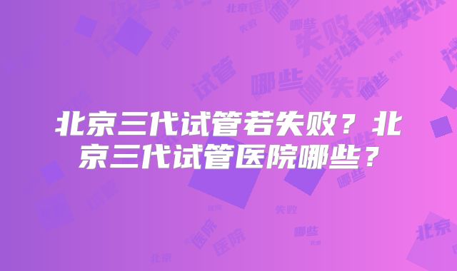北京三代试管若失败？北京三代试管医院哪些？