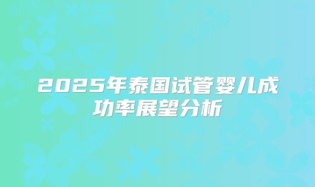 2025年泰国试管婴儿成功率展望分析