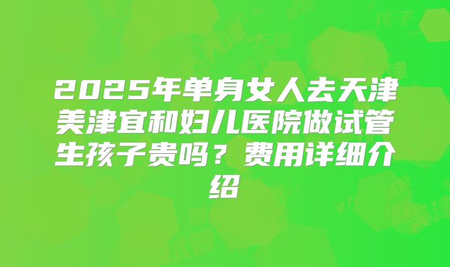 2025年单身女人去天津美津宜和妇儿医院做试管生孩子贵吗?费用详细介绍