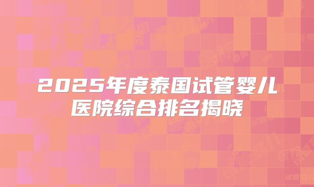 2025年度泰国试管婴儿医院综合排名揭晓