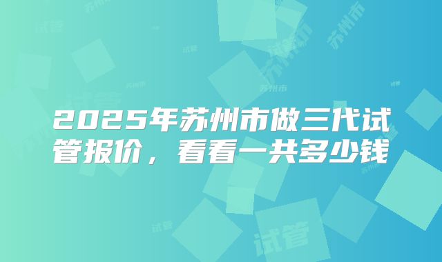 2025年苏州市做三代试管报价，看看一共多少钱