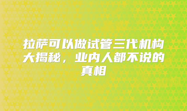 拉萨可以做试管三代机构大揭秘，业内人都不说的真相