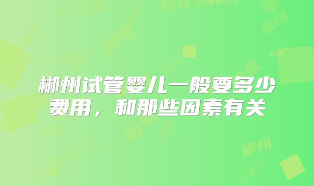 郴州试管婴儿一般要多少费用，和那些因素有关