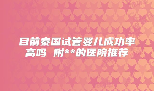 目前泰国试管婴儿成功率高吗 附**的医院推荐