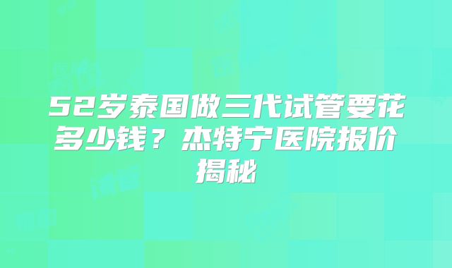 52岁泰国做三代试管要花多少钱？杰特宁医院报价揭秘