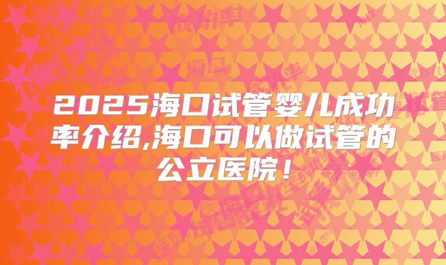 2025海口试管婴儿成功率介绍,海口可以做试管的公立医院!