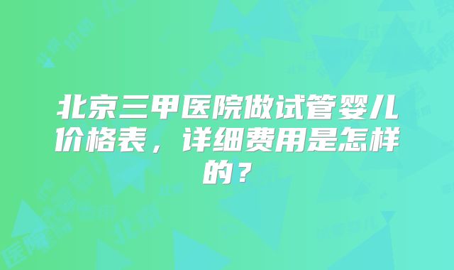 北京三甲医院做试管婴儿价格表，详细费用是怎样的？