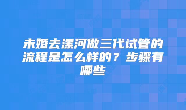 未婚去漯河做三代试管的流程是怎么样的？步骤有哪些