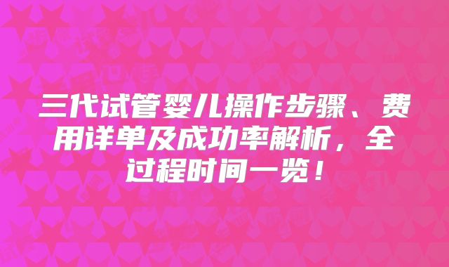 三代试管婴儿操作步骤、费用详单及成功率解析，全过程时间一览！