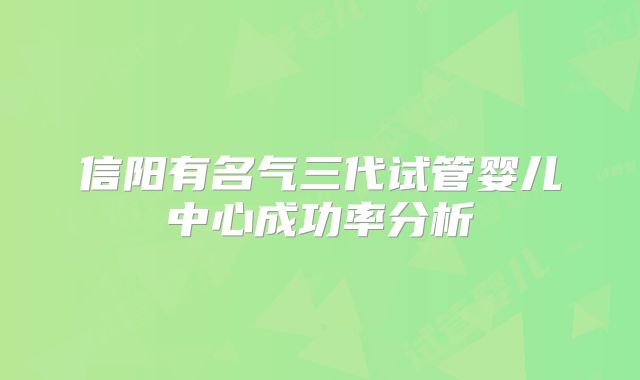 信阳有名气三代试管婴儿中心成功率分析
