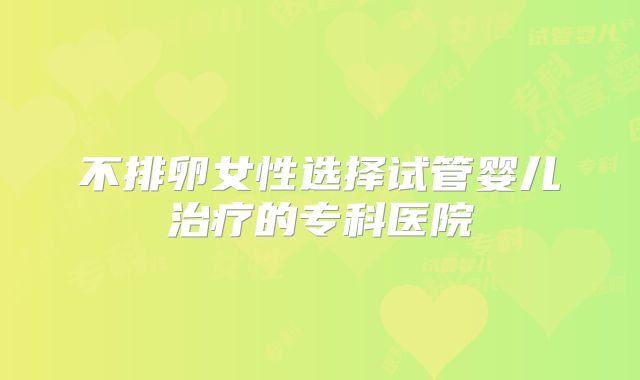 不排卵女性选择试管婴儿治疗的专科医院
