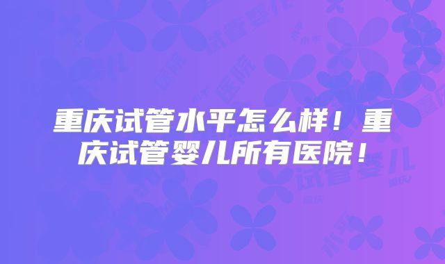 重庆试管水平怎么样！重庆试管婴儿所有医院！