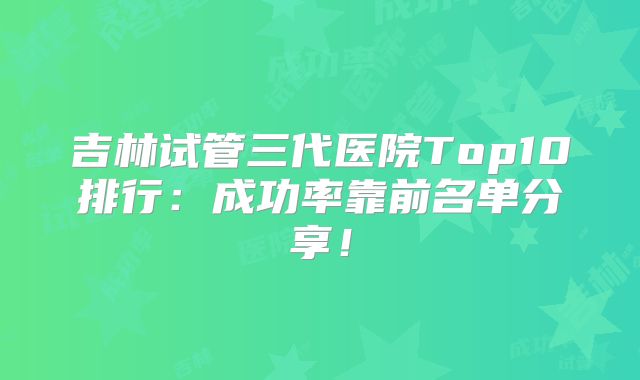 吉林试管三代医院Top10排行：成功率靠前名单分享！