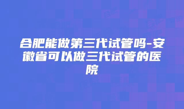 合肥能做第三代试管吗-安徽省可以做三代试管的医院