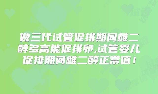 做三代试管促排期间雌二醇多高能促排卵,试管婴儿促排期间雌二醇正常值！