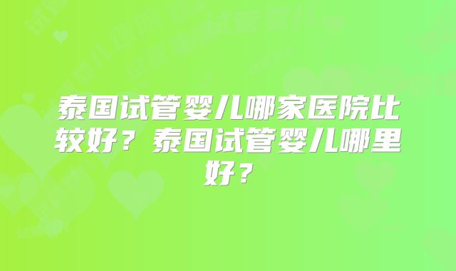 泰国试管婴儿哪家医院比较好？泰国试管婴儿哪里好？