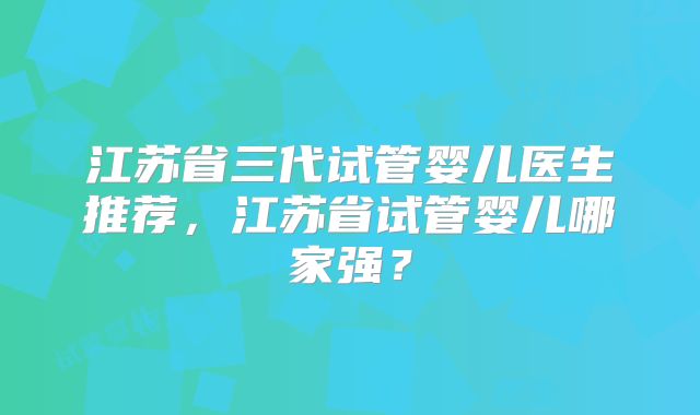 江苏省三代试管婴儿医生推荐，江苏省试管婴儿哪家强？