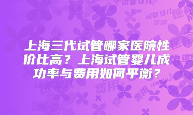 上海三代试管哪家医院性价比高?上海试管婴儿成功率与费用如何平衡?