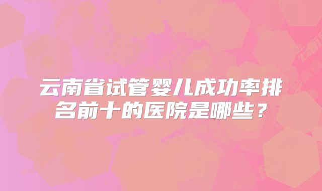 云南省试管婴儿成功率排名前十的医院是哪些？