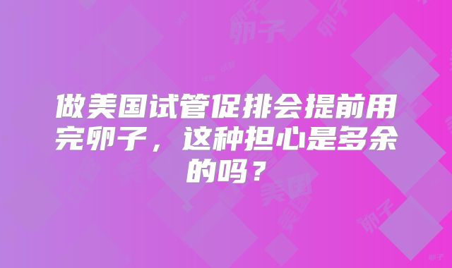 做美国试管促排会提前用完卵子，这种担心是多余的吗？