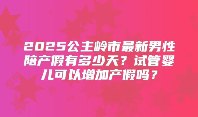 2025公主岭市最新男性陪产假有多少天？试管婴儿可以增加产假吗？