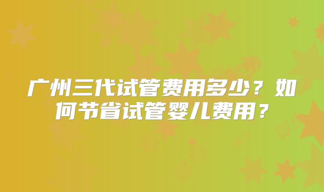 广州三代试管费用多少？如何节省试管婴儿费用？