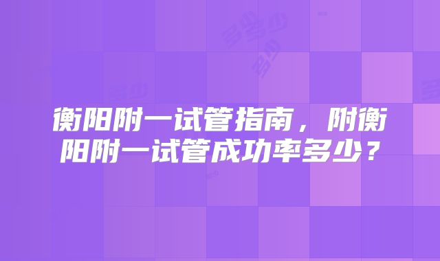 衡阳附一试管指南，附衡阳附一试管成功率多少？