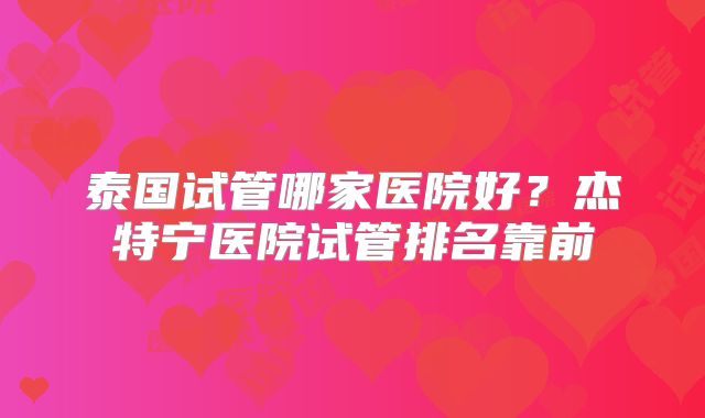 泰国试管哪家医院好？杰特宁医院试管排名靠前