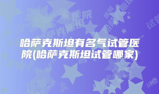 哈萨克斯坦有名气试管医院(哈萨克斯坦试管哪家)