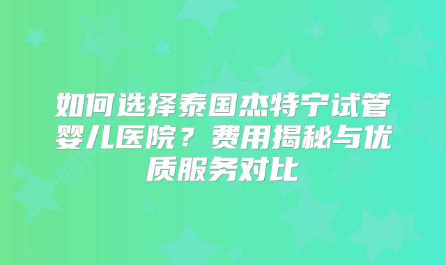 如何选择泰国杰特宁试管婴儿医院？费用揭秘与优质服务对比