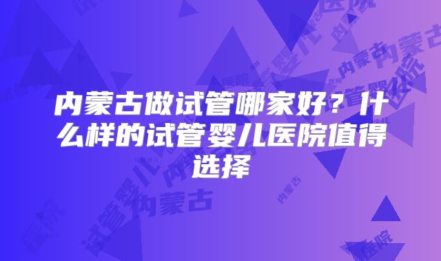 内蒙古做试管哪家好？什么样的试管婴儿医院值得选择