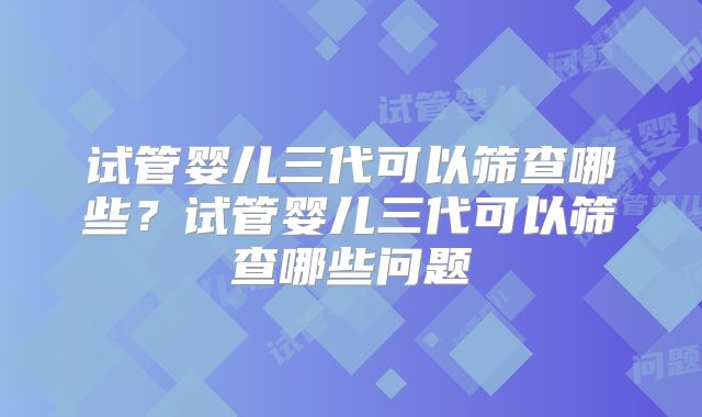 试管婴儿三代可以筛查哪些？试管婴儿三代可以筛查哪些问题
