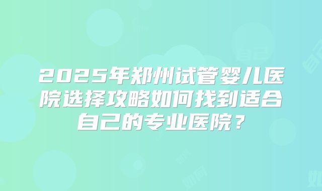 2025年郑州试管婴儿医院选择攻略如何找到适合自己的专业医院？