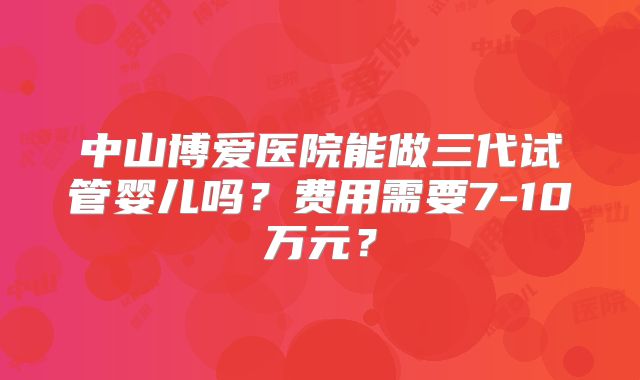 中山博爱医院能做三代试管婴儿吗？费用需要7-10万元？