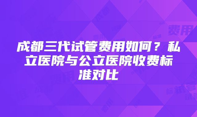 成都三代试管费用如何？私立医院与公立医院收费标准对比