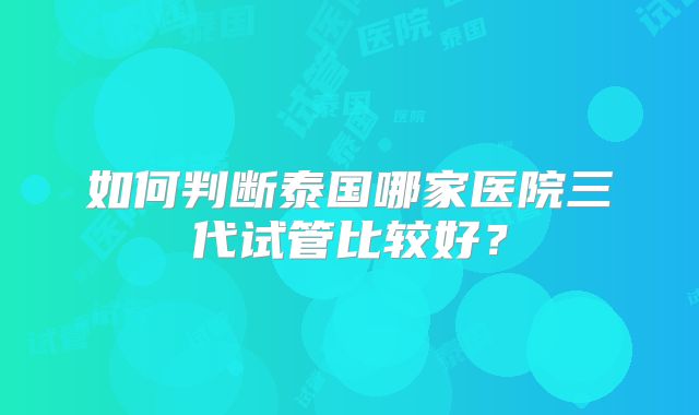 如何判断泰国哪家医院三代试管比较好？