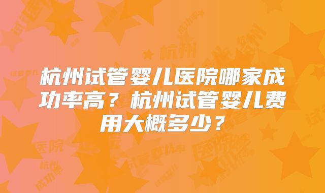 杭州试管婴儿医院哪家成功率高？杭州试管婴儿费用大概多少？