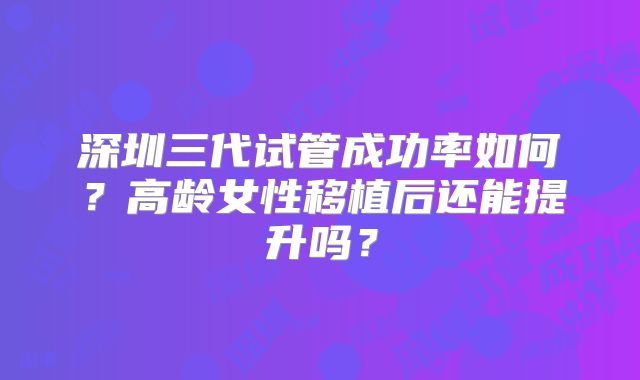 深圳三代试管成功率如何?高龄女性移植后还能提升吗?