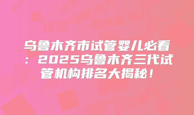 乌鲁木齐市试管婴儿必看：2025乌鲁木齐三代试管机构排名大揭秘！