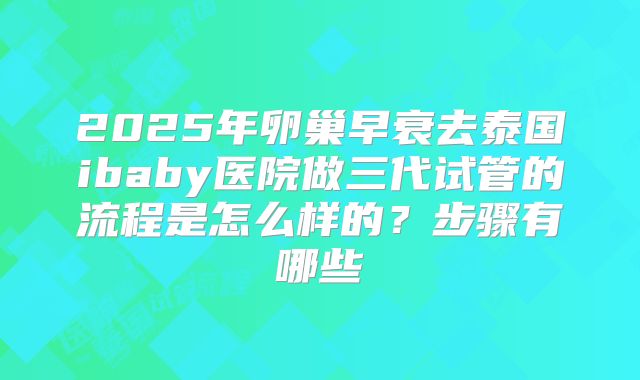 2025年卵巢早衰去泰国ibaby医院做三代试管的流程是怎么样的?步骤有哪些