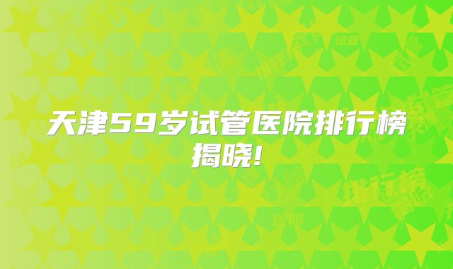 天津59岁试管医院排行榜揭晓!