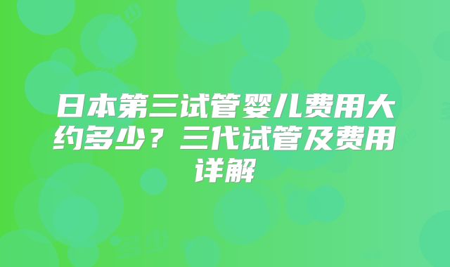 日本第三试管婴儿费用大约多少？三代试管及费用详解